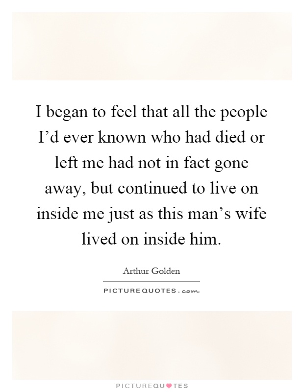 I began to feel that all the people I'd ever known who had died or left me had not in fact gone away, but continued to live on inside me just as this man's wife lived on inside him Picture Quote #1