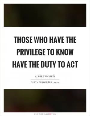 Those who have the privilege to know have the duty to act Picture Quote #1