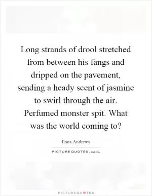 Long strands of drool stretched from between his fangs and dripped on the pavement, sending a heady scent of jasmine to swirl through the air. Perfumed monster spit. What was the world coming to? Picture Quote #1