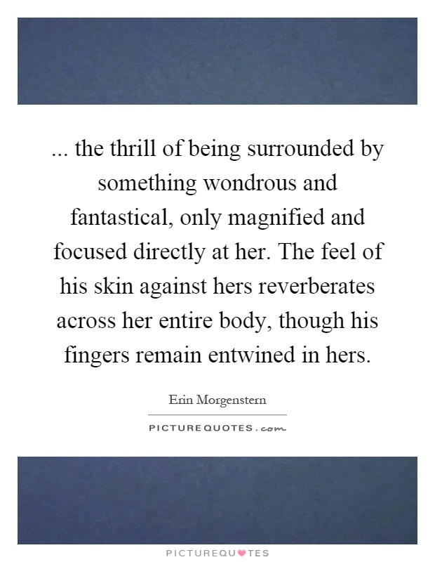 ... the thrill of being surrounded by something wondrous and fantastical, only magnified and focused directly at her. The feel of his skin against hers reverberates across her entire body, though his fingers remain entwined in hers Picture Quote #1