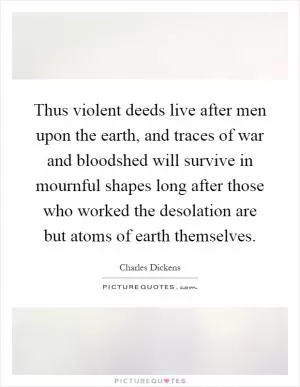 Thus violent deeds live after men upon the earth, and traces of war and bloodshed will survive in mournful shapes long after those who worked the desolation are but atoms of earth themselves Picture Quote #1