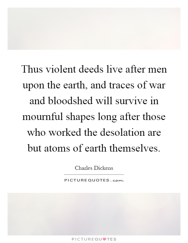 Thus violent deeds live after men upon the earth, and traces of war and bloodshed will survive in mournful shapes long after those who worked the desolation are but atoms of earth themselves Picture Quote #1