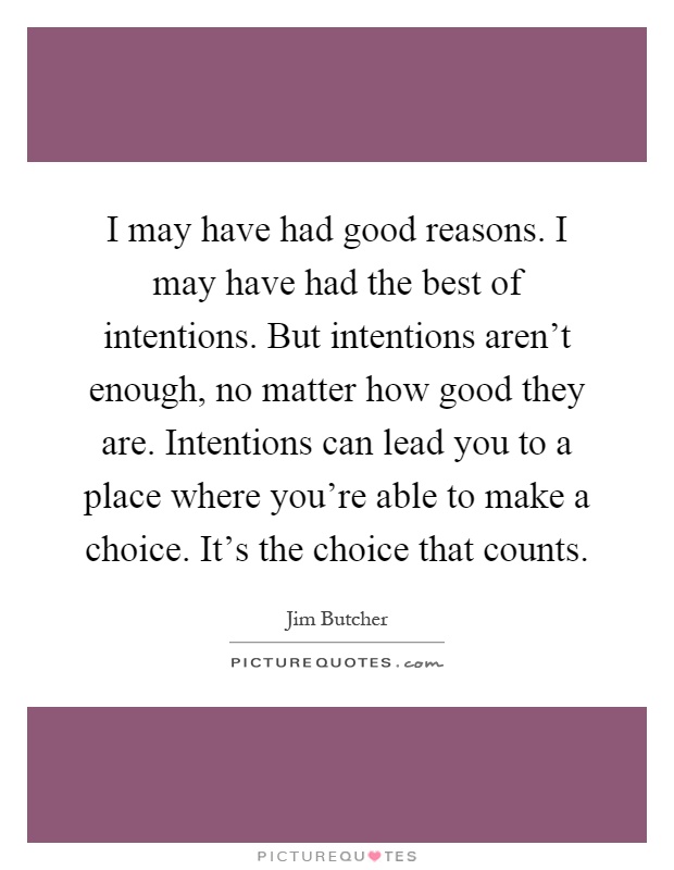 I may have had good reasons. I may have had the best of intentions. But intentions aren't enough, no matter how good they are. Intentions can lead you to a place where you're able to make a choice. It's the choice that counts Picture Quote #1