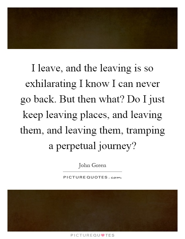 I leave, and the leaving is so exhilarating I know I can never go back. But then what? Do I just keep leaving places, and leaving them, and leaving them, tramping a perpetual journey? Picture Quote #1