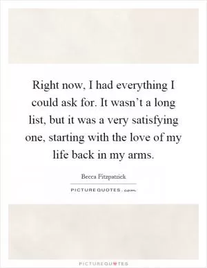 Right now, I had everything I could ask for. It wasn’t a long list, but it was a very satisfying one, starting with the love of my life back in my arms Picture Quote #1