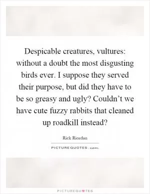 Despicable creatures, vultures: without a doubt the most disgusting birds ever. I suppose they served their purpose, but did they have to be so greasy and ugly? Couldn’t we have cute fuzzy rabbits that cleaned up roadkill instead? Picture Quote #1