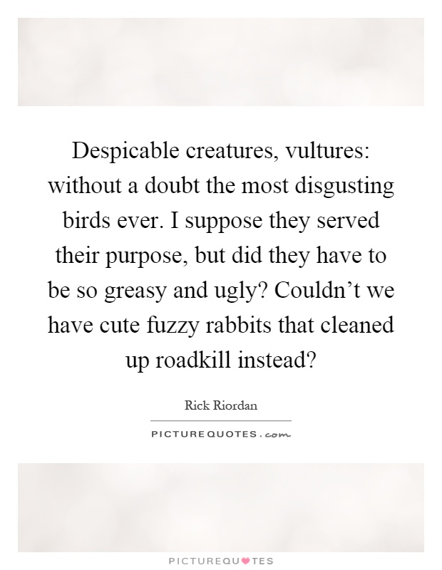 Despicable creatures, vultures: without a doubt the most disgusting birds ever. I suppose they served their purpose, but did they have to be so greasy and ugly? Couldn't we have cute fuzzy rabbits that cleaned up roadkill instead? Picture Quote #1