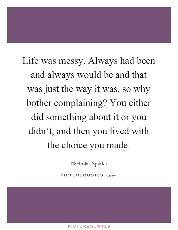 Life was messy. Always had been and always would be and that was just the way it was, so why bother complaining? You either did something about it or you didn't, and then you lived with the choice you made Picture Quote #1
