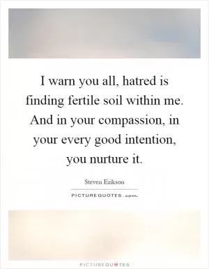 I warn you all, hatred is finding fertile soil within me. And in your compassion, in your every good intention, you nurture it Picture Quote #1