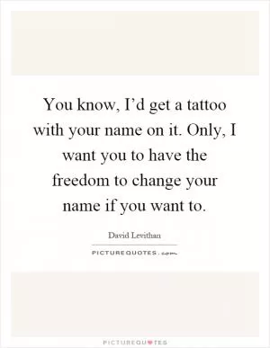 You know, I’d get a tattoo with your name on it. Only, I want you to have the freedom to change your name if you want to Picture Quote #1