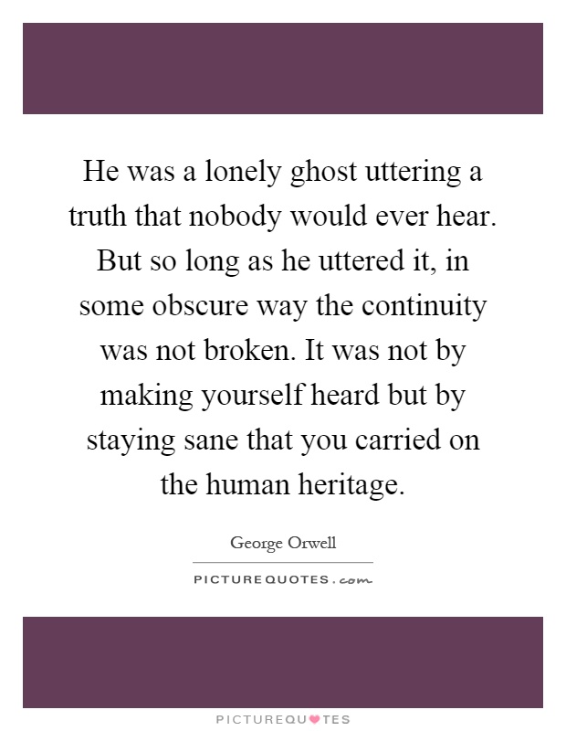 He was a lonely ghost uttering a truth that nobody would ever hear. But so long as he uttered it, in some obscure way the continuity was not broken. It was not by making yourself heard but by staying sane that you carried on the human heritage Picture Quote #1