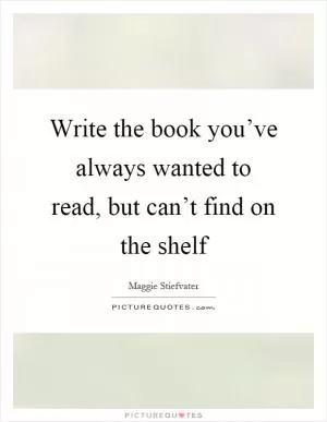 Write the book you’ve always wanted to read, but can’t find on the shelf Picture Quote #1