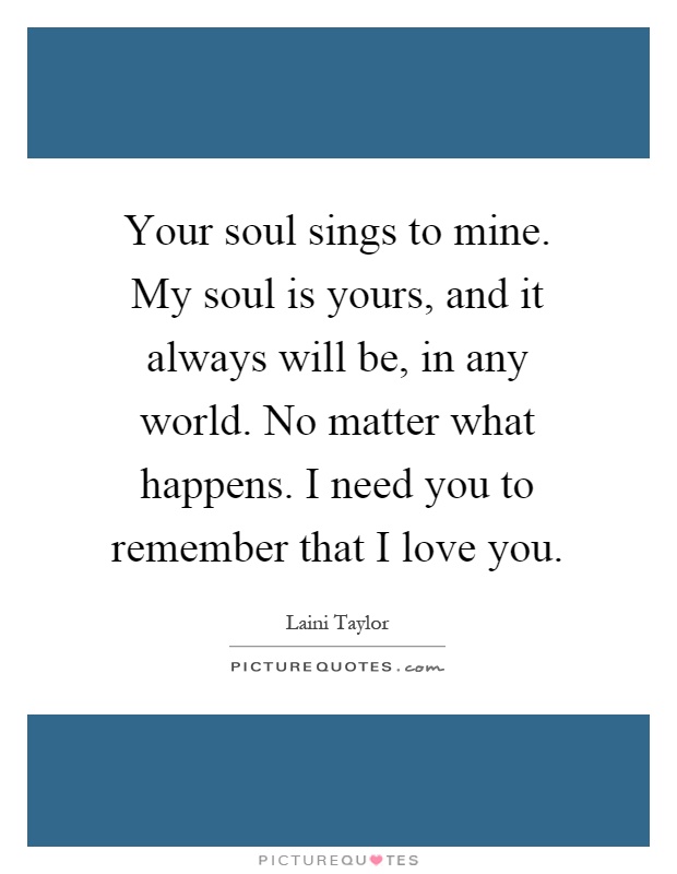 Your soul sings to mine. My soul is yours, and it always will be, in any world. No matter what happens. I need you to remember that I love you Picture Quote #1