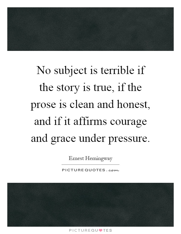 No subject is terrible if the story is true, if the prose is clean and honest, and if it affirms courage and grace under pressure Picture Quote #1