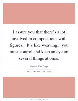 I assure you that there’s a lot involved in compositions with figures... It’s like weaving... you must control and keep an eye on several things at once Picture Quote #1