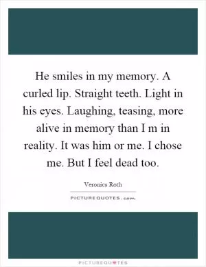 He smiles in my memory. A curled lip. Straight teeth. Light in his eyes. Laughing, teasing, more alive in memory than I m in reality. It was him or me. I chose me. But I feel dead too Picture Quote #1