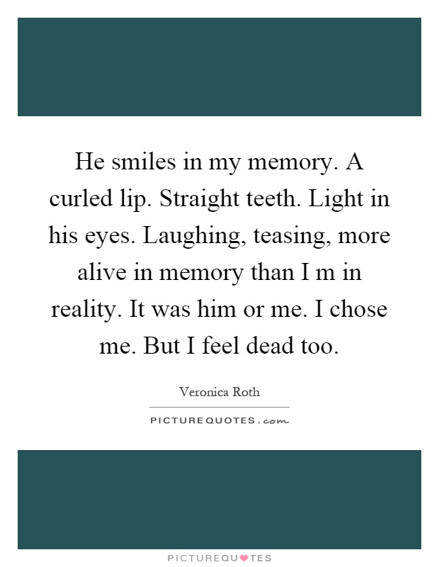 He smiles in my memory. A curled lip. Straight teeth. Light in his eyes. Laughing, teasing, more alive in memory than I m in reality. It was him or me. I chose me. But I feel dead too Picture Quote #1