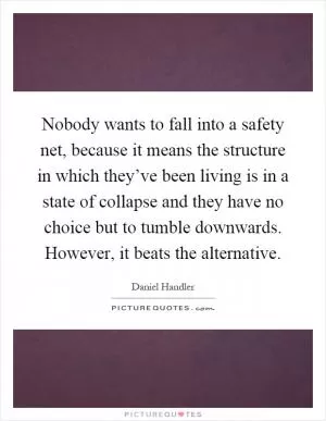 Nobody wants to fall into a safety net, because it means the structure in which they’ve been living is in a state of collapse and they have no choice but to tumble downwards. However, it beats the alternative Picture Quote #1