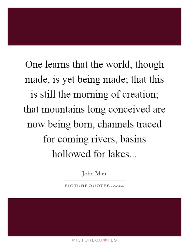 One learns that the world, though made, is yet being made; that this is still the morning of creation; that mountains long conceived are now being born, channels traced for coming rivers, basins hollowed for lakes Picture Quote #1
