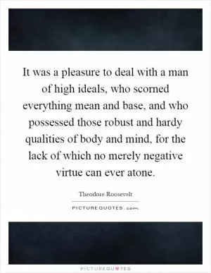 It was a pleasure to deal with a man of high ideals, who scorned everything mean and base, and who possessed those robust and hardy qualities of body and mind, for the lack of which no merely negative virtue can ever atone Picture Quote #1