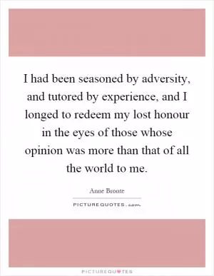 I had been seasoned by adversity, and tutored by experience, and I longed to redeem my lost honour in the eyes of those whose opinion was more than that of all the world to me Picture Quote #1