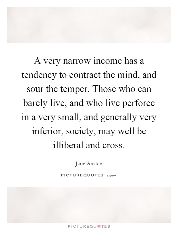 A very narrow income has a tendency to contract the mind, and sour the temper. Those who can barely live, and who live perforce in a very small, and generally very inferior, society, may well be illiberal and cross Picture Quote #1