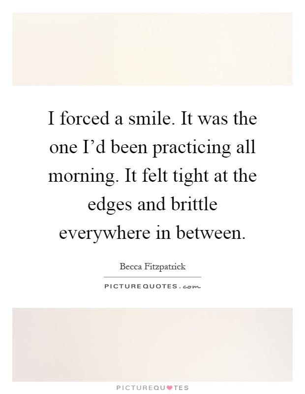 I forced a smile. It was the one I'd been practicing all morning. It felt tight at the edges and brittle everywhere in between Picture Quote #1