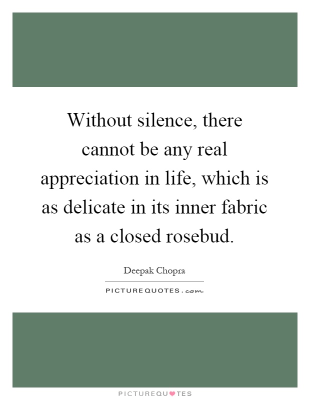 Without silence, there cannot be any real appreciation in life, which is as delicate in its inner fabric as a closed rosebud Picture Quote #1