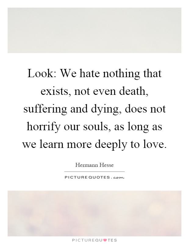 Look: We hate nothing that exists, not even death, suffering and dying, does not horrify our souls, as long as we learn more deeply to love Picture Quote #1