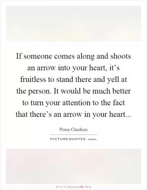 If someone comes along and shoots an arrow into your heart, it’s fruitless to stand there and yell at the person. It would be much better to turn your attention to the fact that there’s an arrow in your heart Picture Quote #1