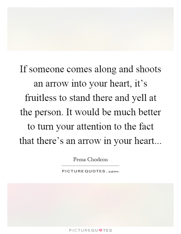 If someone comes along and shoots an arrow into your heart, it's fruitless to stand there and yell at the person. It would be much better to turn your attention to the fact that there's an arrow in your heart Picture Quote #1