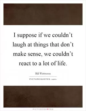 I suppose if we couldn’t laugh at things that don’t make sense, we couldn’t react to a lot of life Picture Quote #1
