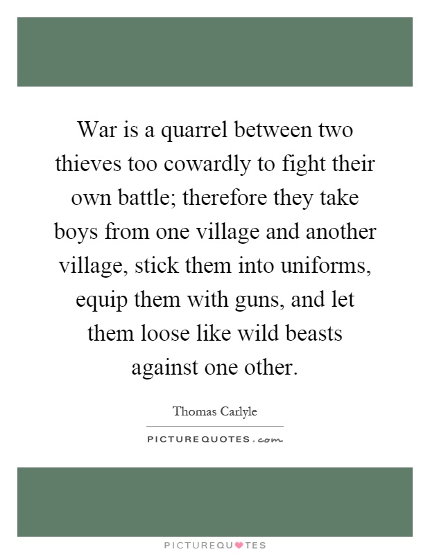 War is a quarrel between two thieves too cowardly to fight their own battle; therefore they take boys from one village and another village, stick them into uniforms, equip them with guns, and let them loose like wild beasts against one other Picture Quote #1