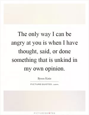 The only way I can be angry at you is when I have thought, said, or done something that is unkind in my own opinion Picture Quote #1