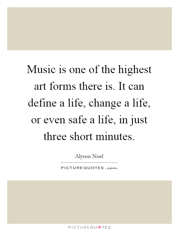 Music is one of the highest art forms there is. It can define a life, change a life, or even safe a life, in just three short minutes Picture Quote #1