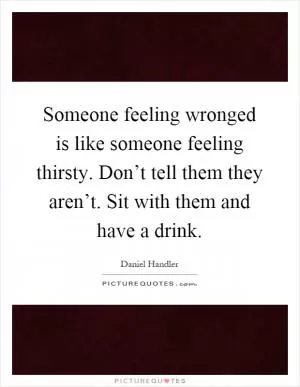 Someone feeling wronged is like someone feeling thirsty. Don’t tell them they aren’t. Sit with them and have a drink Picture Quote #1