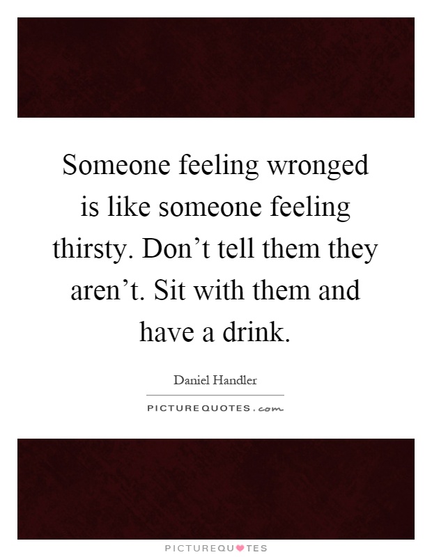 Someone feeling wronged is like someone feeling thirsty. Don't tell them they aren't. Sit with them and have a drink Picture Quote #1