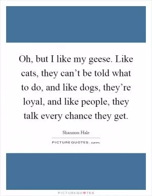 Oh, but I like my geese. Like cats, they can’t be told what to do, and like dogs, they’re loyal, and like people, they talk every chance they get Picture Quote #1
