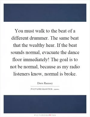 You must walk to the beat of a different drummer. The same beat that the wealthy hear. If the beat sounds normal, evacuate the dance floor immediately! The goal is to not be normal, because as my radio listeners know, normal is broke Picture Quote #1