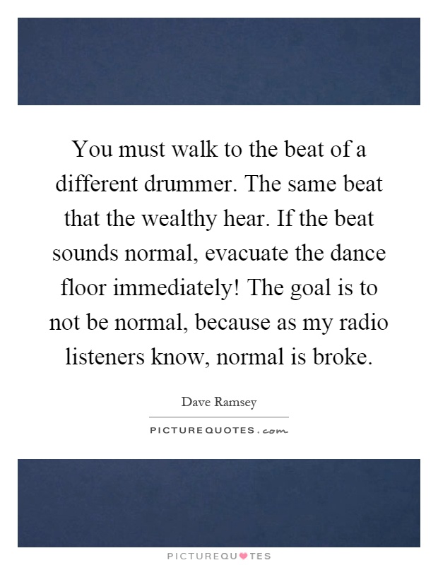 You must walk to the beat of a different drummer. The same beat that the wealthy hear. If the beat sounds normal, evacuate the dance floor immediately! The goal is to not be normal, because as my radio listeners know, normal is broke Picture Quote #1