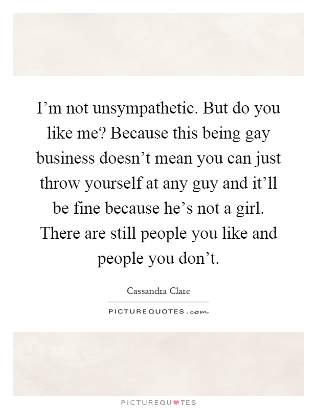I'm not unsympathetic. But do you like me? Because this being gay business doesn't mean you can just throw yourself at any guy and it'll be fine because he's not a girl. There are still people you like and people you don't Picture Quote #1