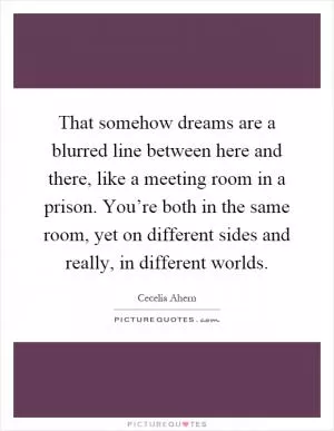 That somehow dreams are a blurred line between here and there, like a meeting room in a prison. You’re both in the same room, yet on different sides and really, in different worlds Picture Quote #1