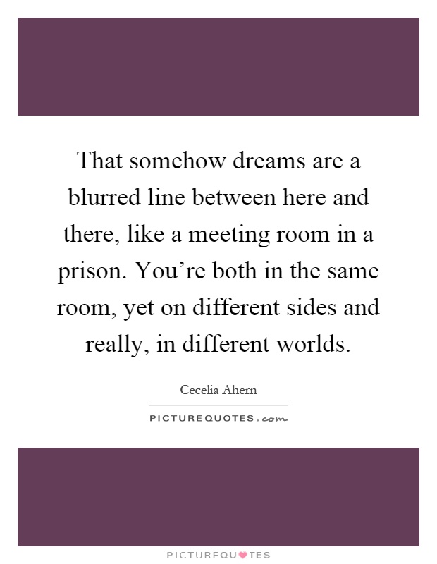That somehow dreams are a blurred line between here and there, like a meeting room in a prison. You're both in the same room, yet on different sides and really, in different worlds Picture Quote #1