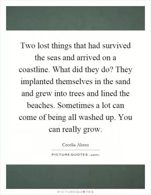 Two lost things that had survived the seas and arrived on a coastline. What did they do? They implanted themselves in the sand and grew into trees and lined the beaches. Sometimes a lot can come of being all washed up. You can really grow Picture Quote #1