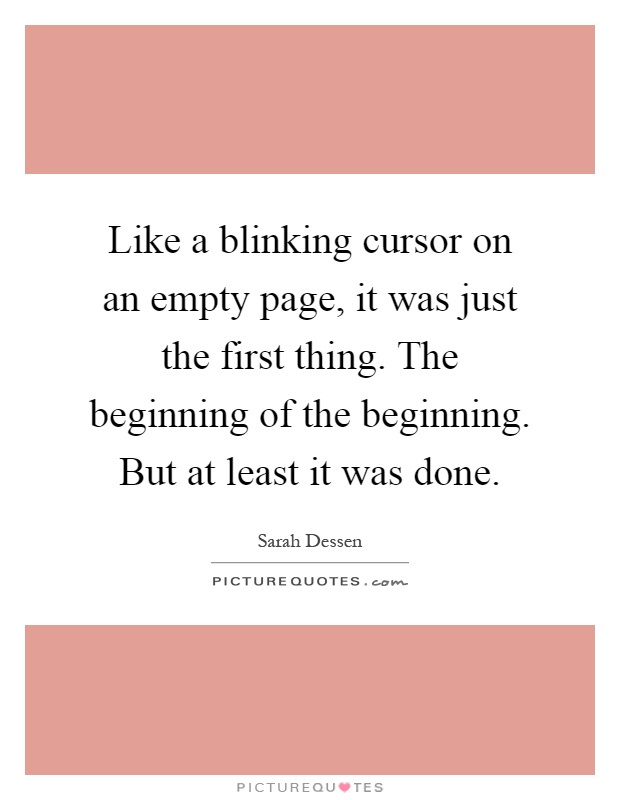Like a blinking cursor on an empty page, it was just the first thing. The beginning of the beginning. But at least it was done Picture Quote #1