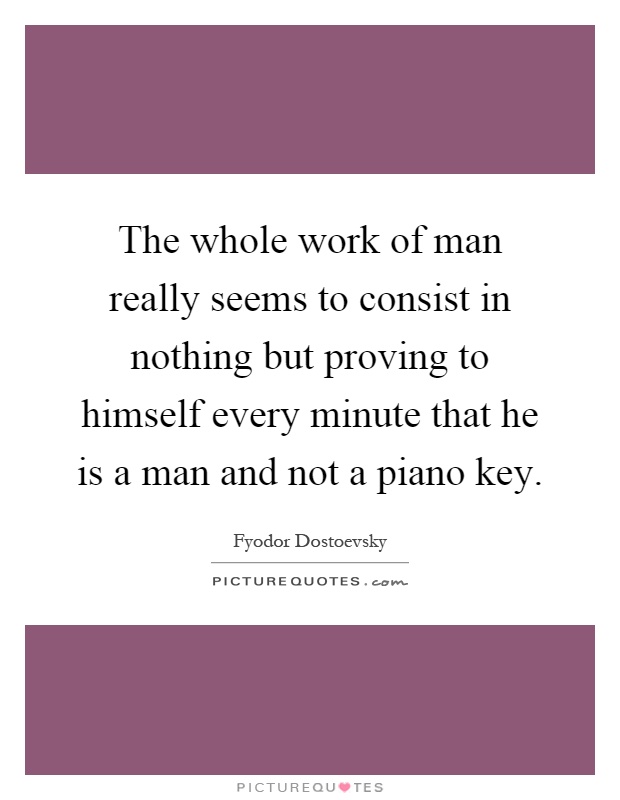 The whole work of man really seems to consist in nothing but proving to himself every minute that he is a man and not a piano key Picture Quote #1