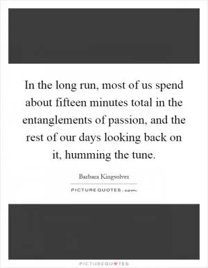 In the long run, most of us spend about fifteen minutes total in the entanglements of passion, and the rest of our days looking back on it, humming the tune Picture Quote #1