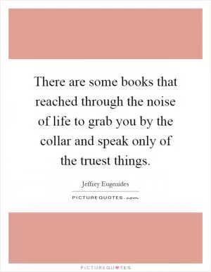 There are some books that reached through the noise of life to grab you by the collar and speak only of the truest things Picture Quote #1