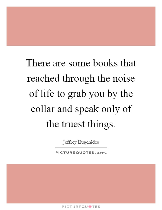 There are some books that reached through the noise of life to grab you by the collar and speak only of the truest things Picture Quote #1