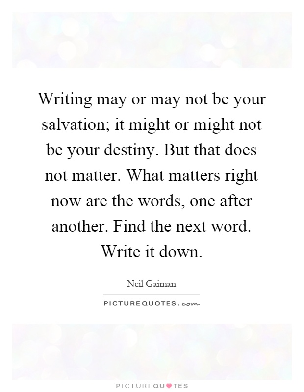 Writing may or may not be your salvation; it might or might not be your destiny. But that does not matter. What matters right now are the words, one after another. Find the next word. Write it down Picture Quote #1